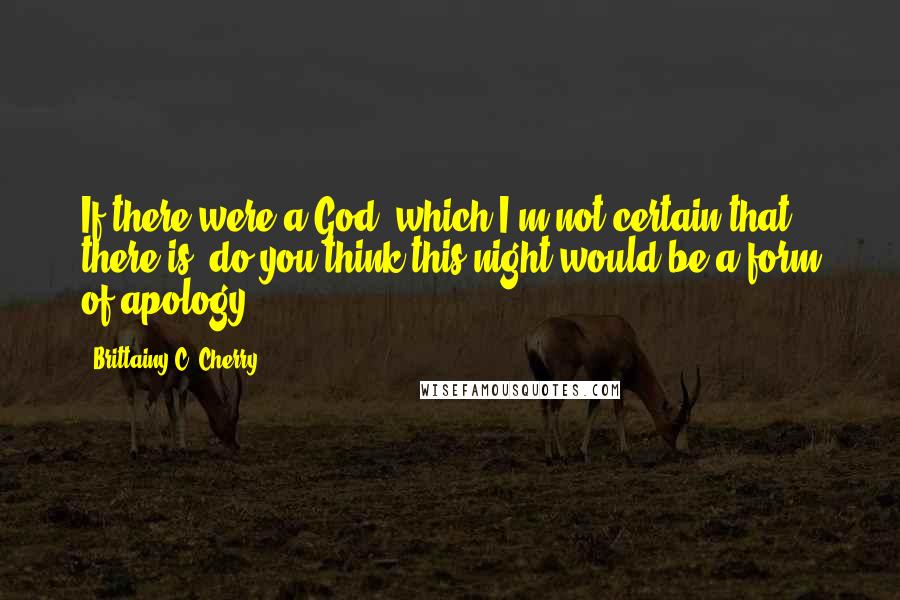 Brittainy C. Cherry Quotes: If there were a God, which I'm not certain that there is, do you think this night would be a form of apology