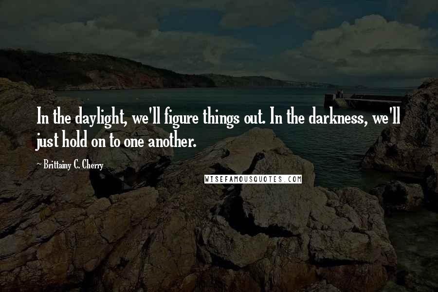 Brittainy C. Cherry Quotes: In the daylight, we'll figure things out. In the darkness, we'll just hold on to one another.