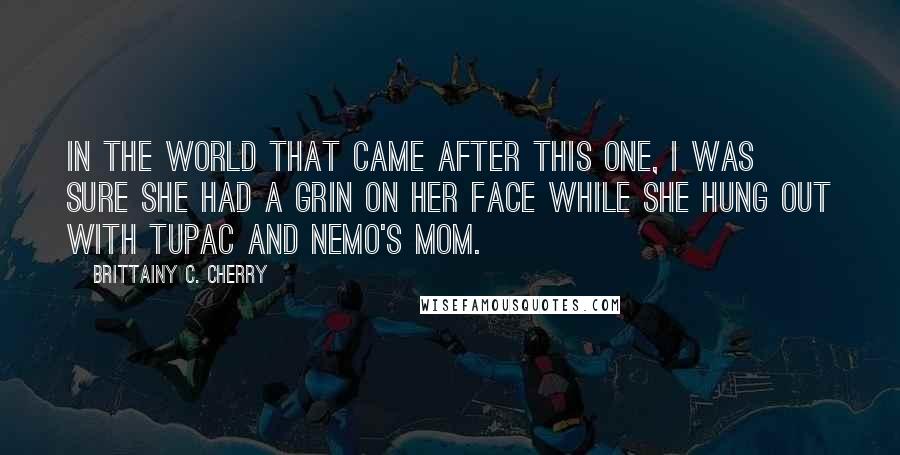 Brittainy C. Cherry Quotes: In the world that came after this one, I was sure she had a grin on her face while she hung out with Tupac and Nemo's mom.