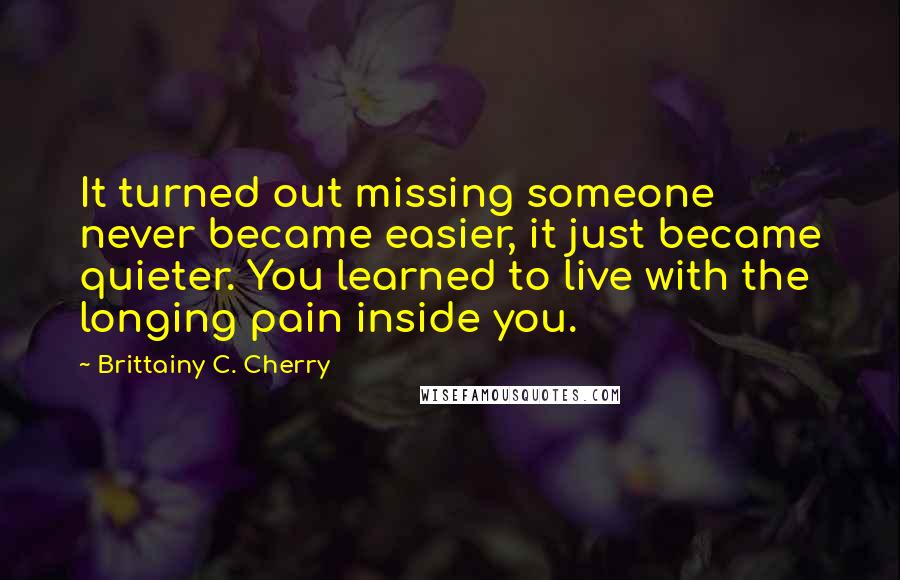 Brittainy C. Cherry Quotes: It turned out missing someone never became easier, it just became quieter. You learned to live with the longing pain inside you.