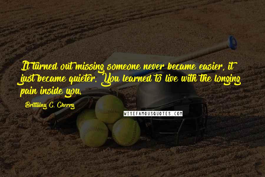 Brittainy C. Cherry Quotes: It turned out missing someone never became easier, it just became quieter. You learned to live with the longing pain inside you.