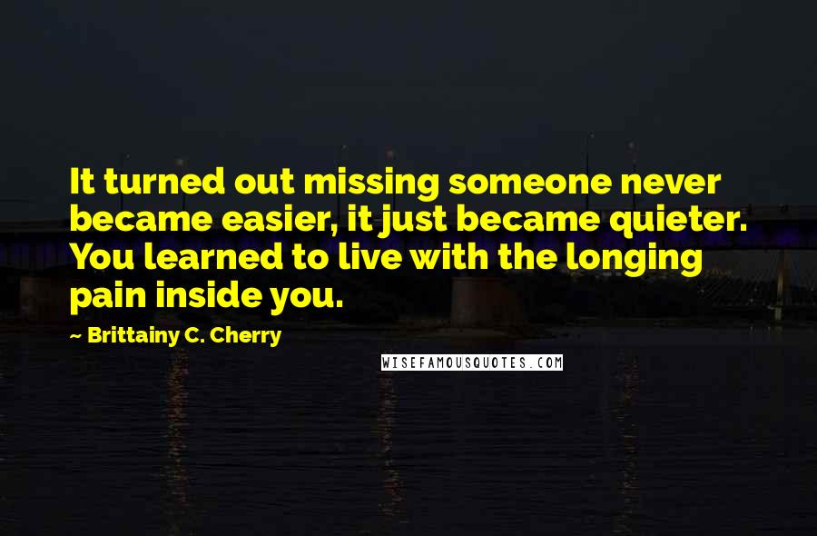 Brittainy C. Cherry Quotes: It turned out missing someone never became easier, it just became quieter. You learned to live with the longing pain inside you.