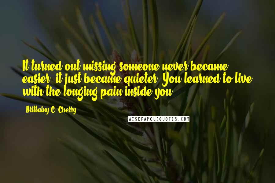 Brittainy C. Cherry Quotes: It turned out missing someone never became easier, it just became quieter. You learned to live with the longing pain inside you.