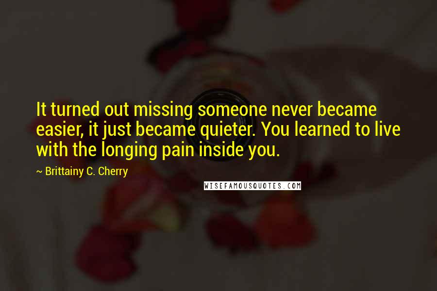 Brittainy C. Cherry Quotes: It turned out missing someone never became easier, it just became quieter. You learned to live with the longing pain inside you.