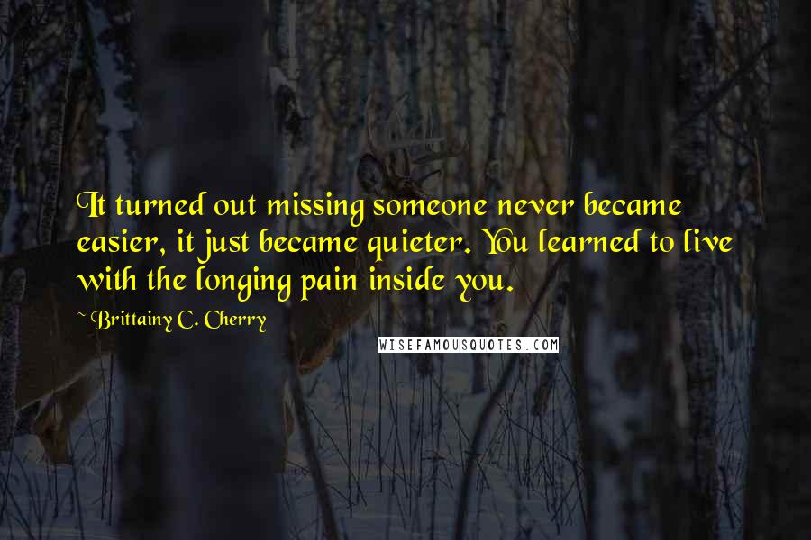 Brittainy C. Cherry Quotes: It turned out missing someone never became easier, it just became quieter. You learned to live with the longing pain inside you.