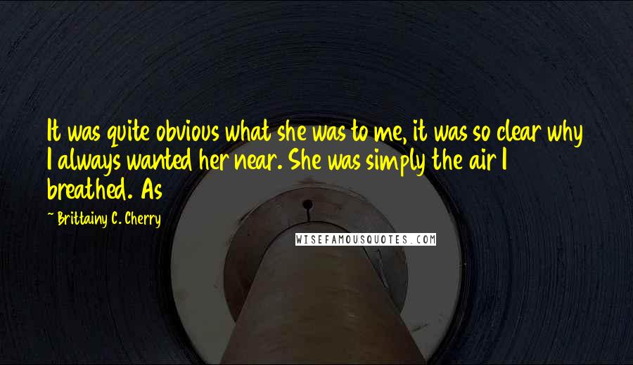 Brittainy C. Cherry Quotes: It was quite obvious what she was to me, it was so clear why I always wanted her near. She was simply the air I breathed. As