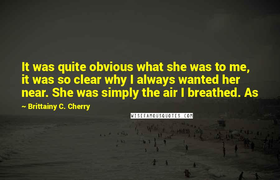 Brittainy C. Cherry Quotes: It was quite obvious what she was to me, it was so clear why I always wanted her near. She was simply the air I breathed. As