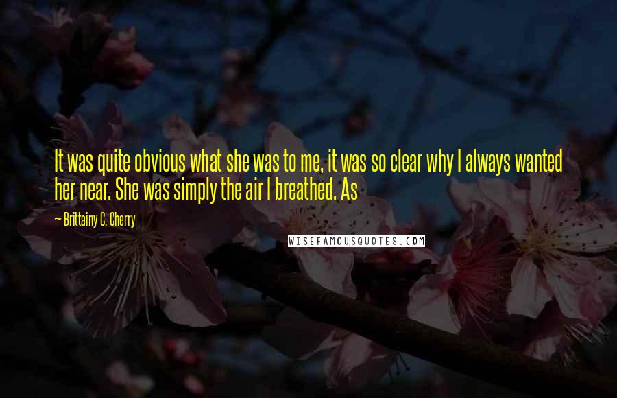 Brittainy C. Cherry Quotes: It was quite obvious what she was to me, it was so clear why I always wanted her near. She was simply the air I breathed. As
