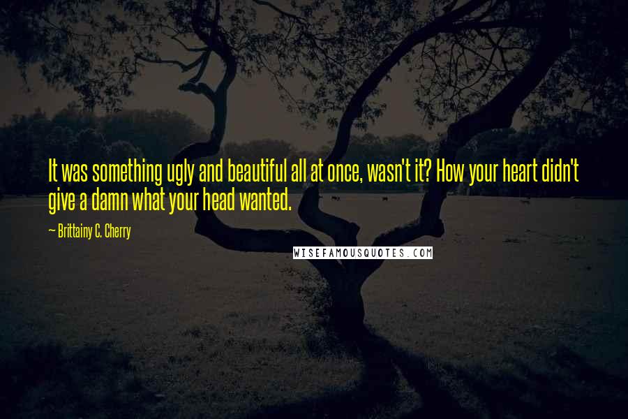 Brittainy C. Cherry Quotes: It was something ugly and beautiful all at once, wasn't it? How your heart didn't give a damn what your head wanted.