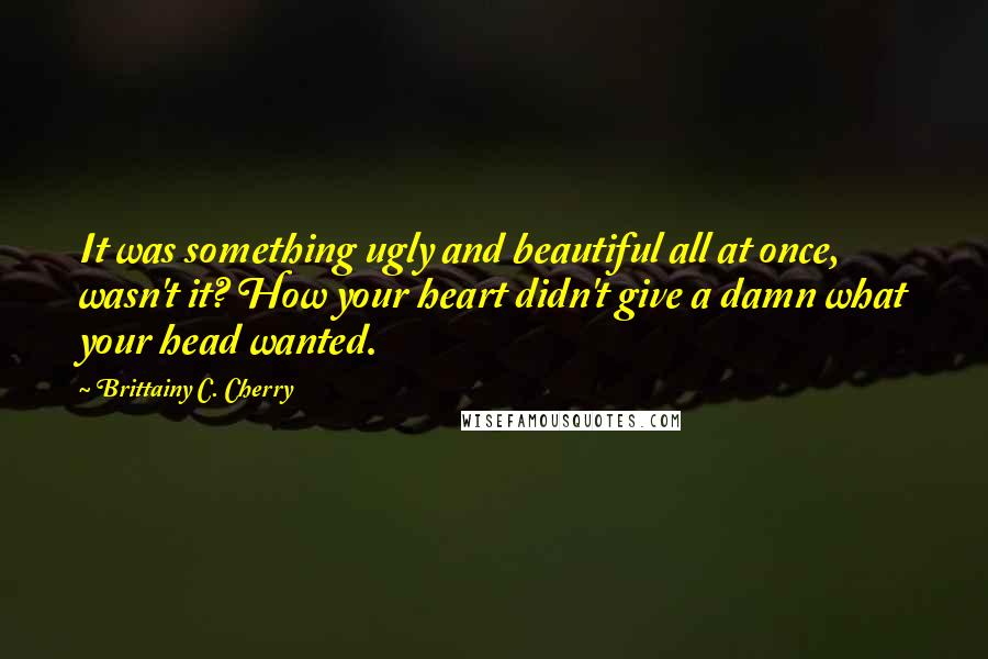 Brittainy C. Cherry Quotes: It was something ugly and beautiful all at once, wasn't it? How your heart didn't give a damn what your head wanted.