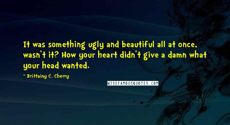 Brittainy C. Cherry Quotes: It was something ugly and beautiful all at once, wasn't it? How your heart didn't give a damn what your head wanted.