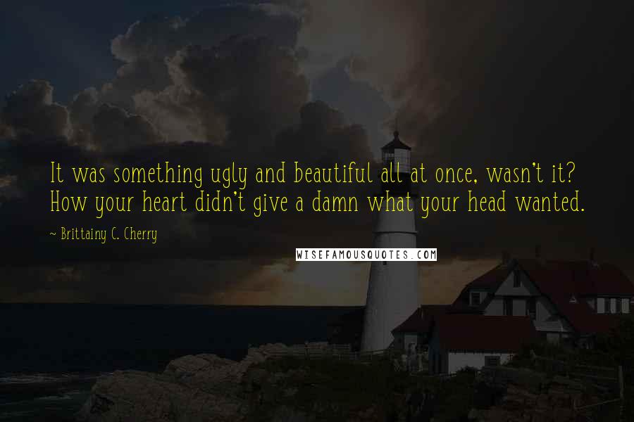 Brittainy C. Cherry Quotes: It was something ugly and beautiful all at once, wasn't it? How your heart didn't give a damn what your head wanted.