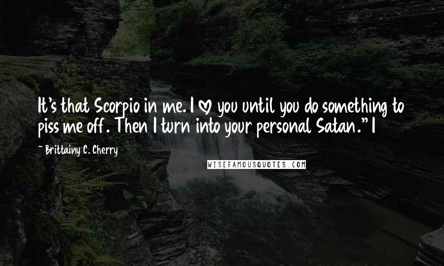 Brittainy C. Cherry Quotes: It's that Scorpio in me. I love you until you do something to piss me off. Then I turn into your personal Satan." I