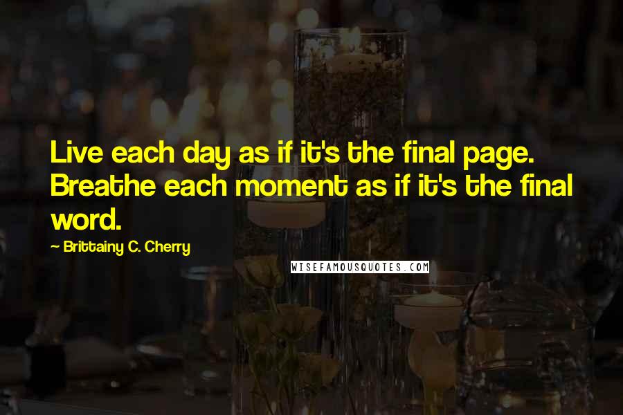 Brittainy C. Cherry Quotes: Live each day as if it's the final page. Breathe each moment as if it's the final word.