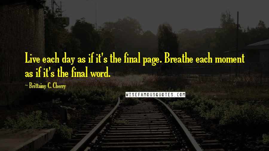 Brittainy C. Cherry Quotes: Live each day as if it's the final page. Breathe each moment as if it's the final word.