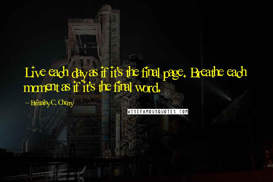 Brittainy C. Cherry Quotes: Live each day as if it's the final page. Breathe each moment as if it's the final word.