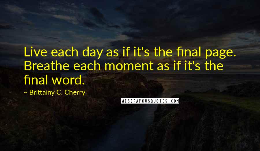 Brittainy C. Cherry Quotes: Live each day as if it's the final page. Breathe each moment as if it's the final word.