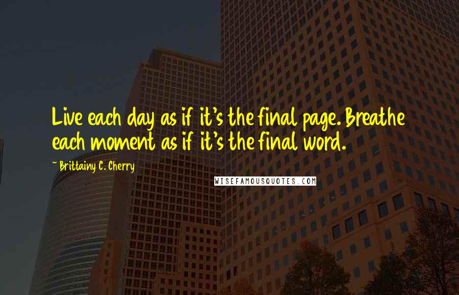 Brittainy C. Cherry Quotes: Live each day as if it's the final page. Breathe each moment as if it's the final word.