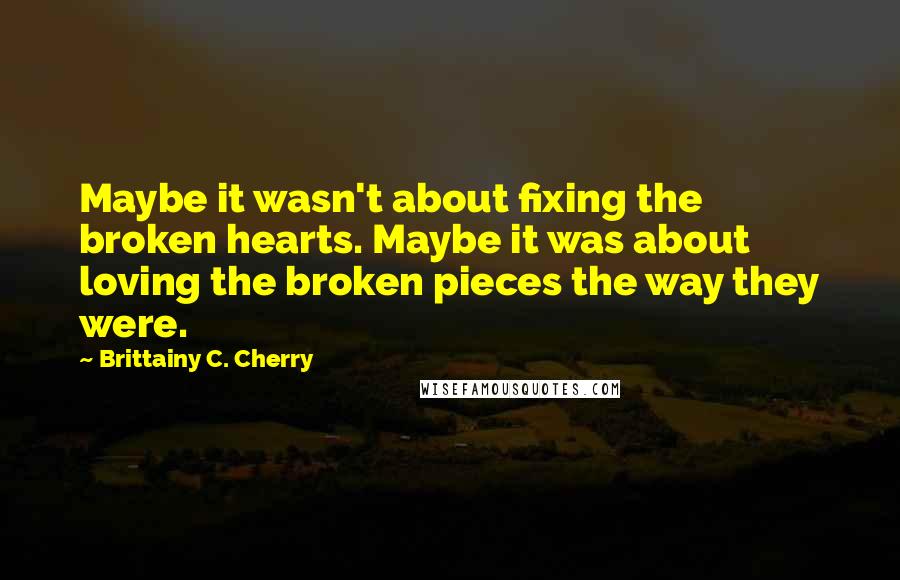Brittainy C. Cherry Quotes: Maybe it wasn't about fixing the broken hearts. Maybe it was about loving the broken pieces the way they were.