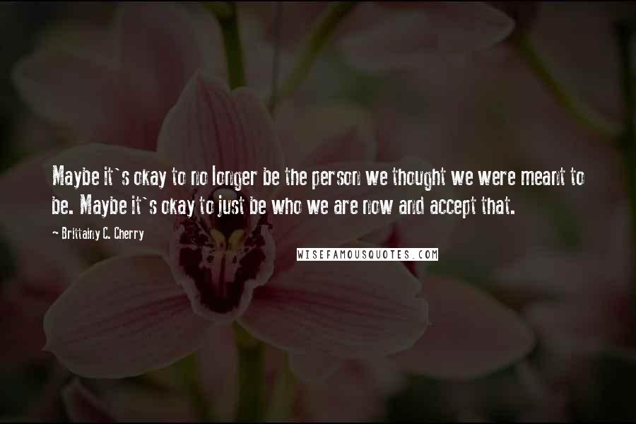 Brittainy C. Cherry Quotes: Maybe it's okay to no longer be the person we thought we were meant to be. Maybe it's okay to just be who we are now and accept that.