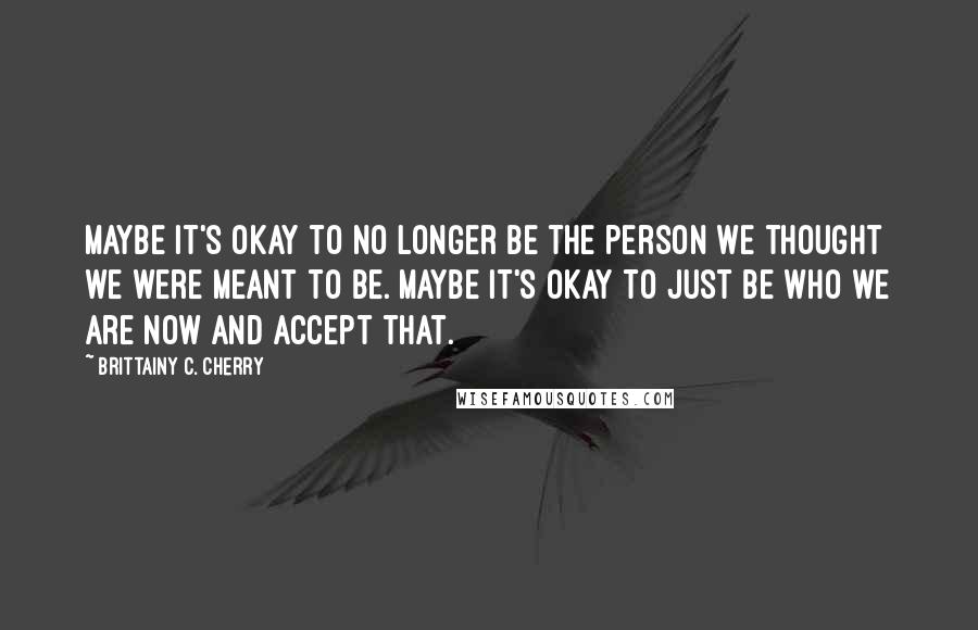 Brittainy C. Cherry Quotes: Maybe it's okay to no longer be the person we thought we were meant to be. Maybe it's okay to just be who we are now and accept that.