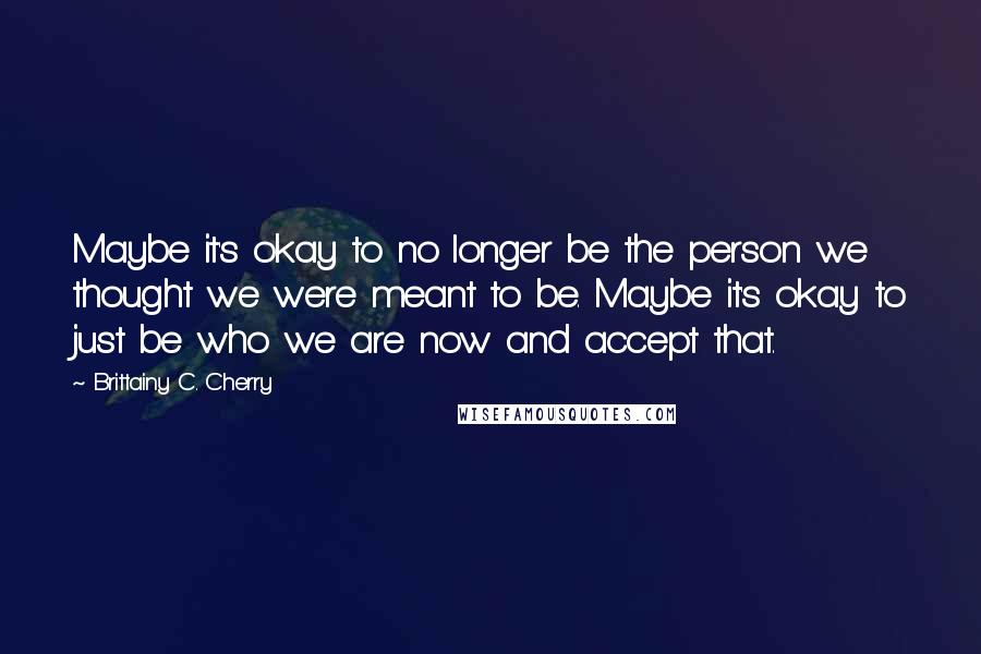 Brittainy C. Cherry Quotes: Maybe it's okay to no longer be the person we thought we were meant to be. Maybe it's okay to just be who we are now and accept that.