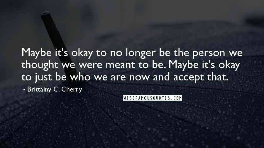 Brittainy C. Cherry Quotes: Maybe it's okay to no longer be the person we thought we were meant to be. Maybe it's okay to just be who we are now and accept that.