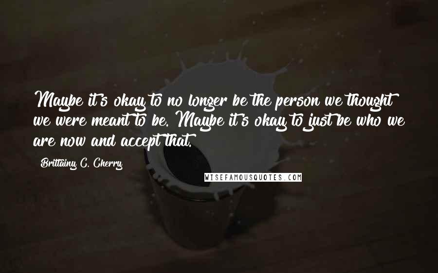 Brittainy C. Cherry Quotes: Maybe it's okay to no longer be the person we thought we were meant to be. Maybe it's okay to just be who we are now and accept that.