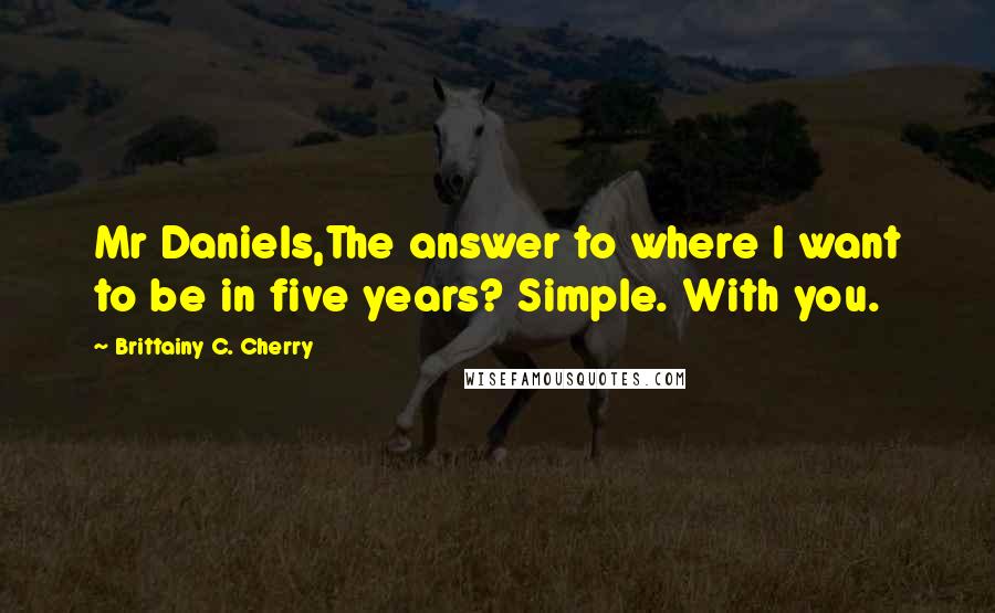 Brittainy C. Cherry Quotes: Mr Daniels,The answer to where I want to be in five years? Simple. With you.