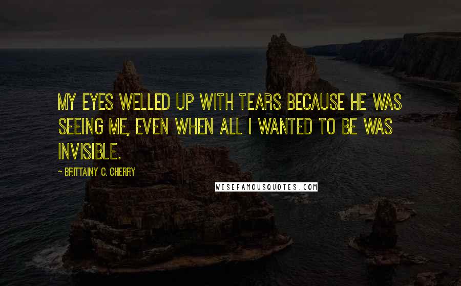 Brittainy C. Cherry Quotes: My eyes welled up with tears because he was seeing me, even when all I wanted to be was invisible.