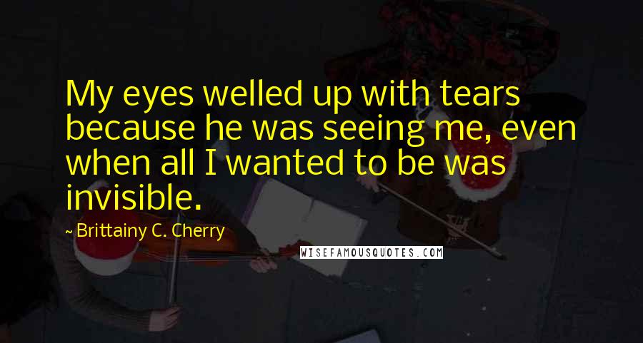 Brittainy C. Cherry Quotes: My eyes welled up with tears because he was seeing me, even when all I wanted to be was invisible.