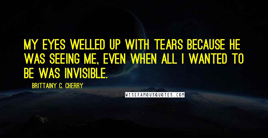 Brittainy C. Cherry Quotes: My eyes welled up with tears because he was seeing me, even when all I wanted to be was invisible.