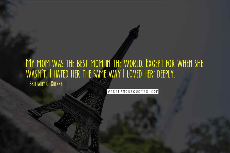 Brittainy C. Cherry Quotes: My mom was the best mom in the world. Except for when she wasn't. I hated her the same way I loved her: deeply.