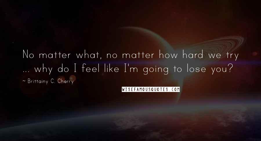 Brittainy C. Cherry Quotes: No matter what, no matter how hard we try ... why do I feel like I'm going to lose you?