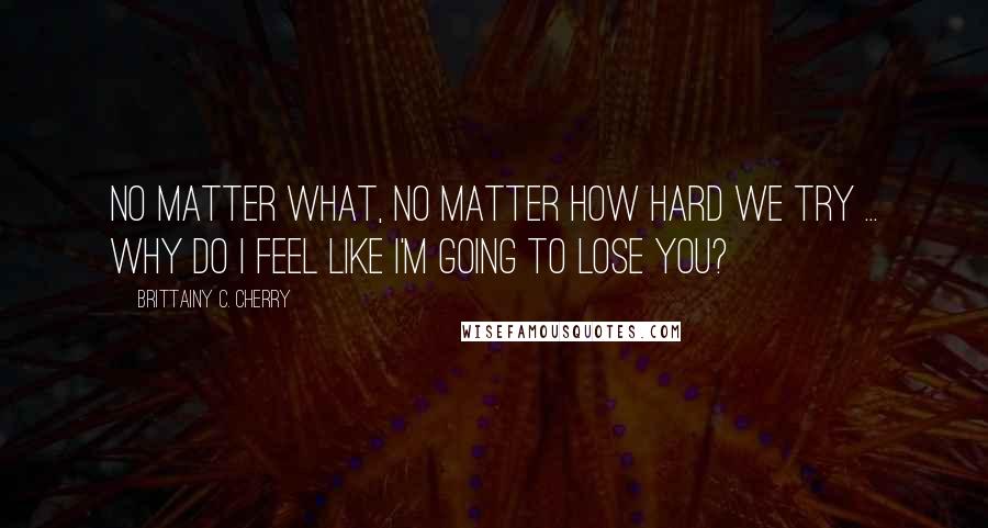 Brittainy C. Cherry Quotes: No matter what, no matter how hard we try ... why do I feel like I'm going to lose you?