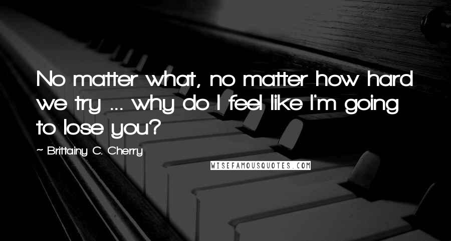 Brittainy C. Cherry Quotes: No matter what, no matter how hard we try ... why do I feel like I'm going to lose you?