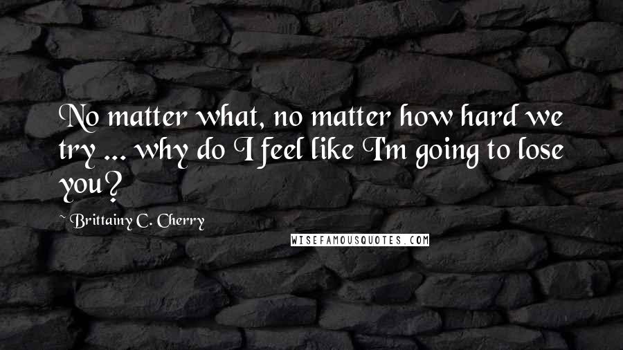 Brittainy C. Cherry Quotes: No matter what, no matter how hard we try ... why do I feel like I'm going to lose you?