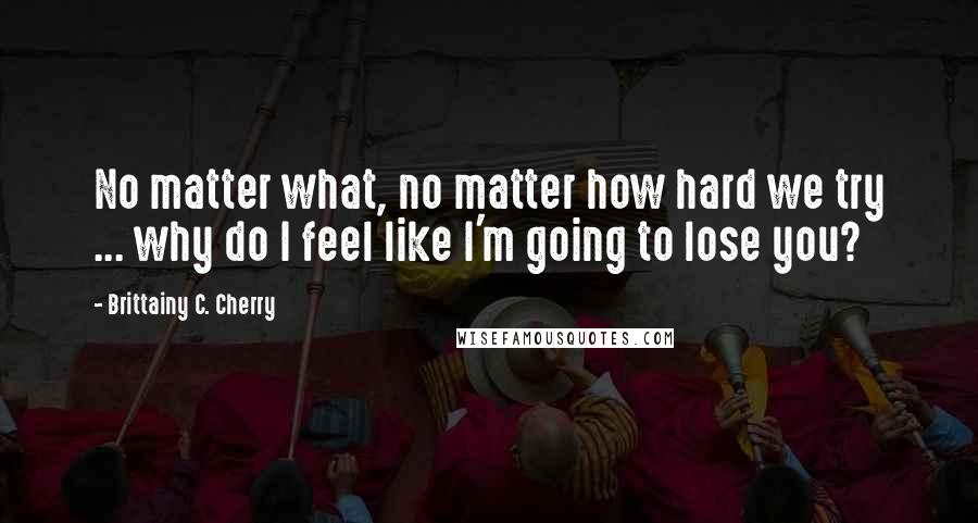 Brittainy C. Cherry Quotes: No matter what, no matter how hard we try ... why do I feel like I'm going to lose you?