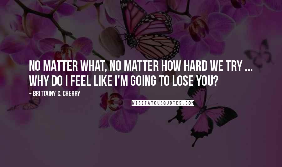 Brittainy C. Cherry Quotes: No matter what, no matter how hard we try ... why do I feel like I'm going to lose you?