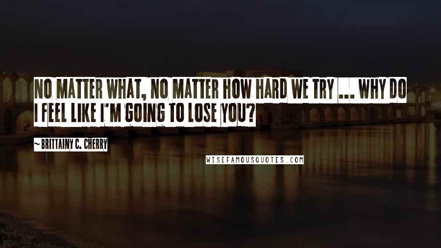 Brittainy C. Cherry Quotes: No matter what, no matter how hard we try ... why do I feel like I'm going to lose you?