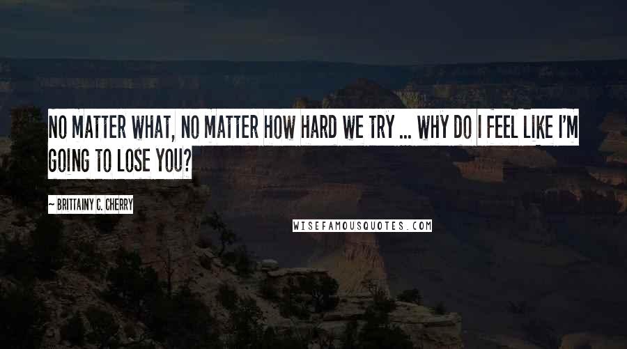 Brittainy C. Cherry Quotes: No matter what, no matter how hard we try ... why do I feel like I'm going to lose you?