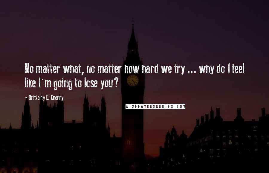 Brittainy C. Cherry Quotes: No matter what, no matter how hard we try ... why do I feel like I'm going to lose you?