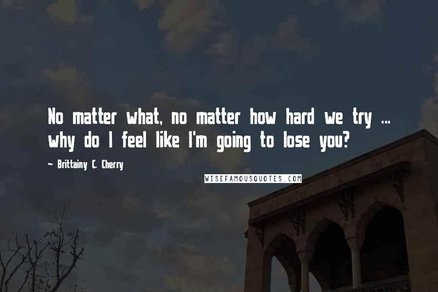 Brittainy C. Cherry Quotes: No matter what, no matter how hard we try ... why do I feel like I'm going to lose you?