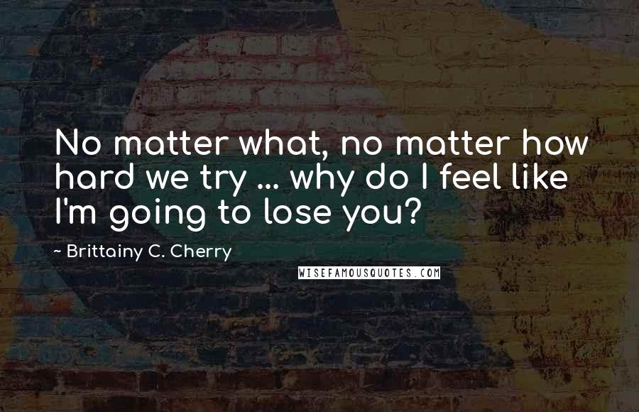 Brittainy C. Cherry Quotes: No matter what, no matter how hard we try ... why do I feel like I'm going to lose you?