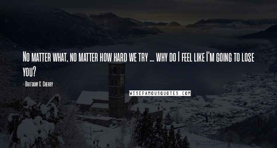 Brittainy C. Cherry Quotes: No matter what, no matter how hard we try ... why do I feel like I'm going to lose you?