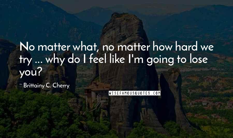 Brittainy C. Cherry Quotes: No matter what, no matter how hard we try ... why do I feel like I'm going to lose you?