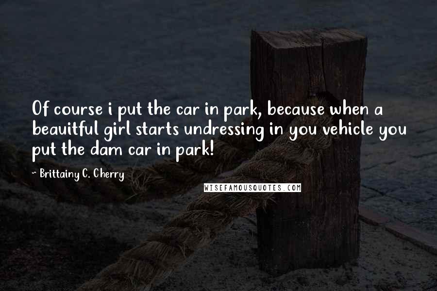 Brittainy C. Cherry Quotes: Of course i put the car in park, because when a beauitful girl starts undressing in you vehicle you put the dam car in park!