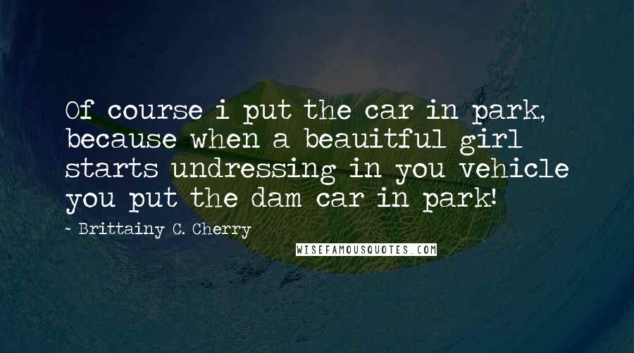 Brittainy C. Cherry Quotes: Of course i put the car in park, because when a beauitful girl starts undressing in you vehicle you put the dam car in park!