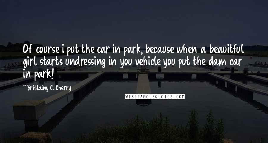 Brittainy C. Cherry Quotes: Of course i put the car in park, because when a beauitful girl starts undressing in you vehicle you put the dam car in park!