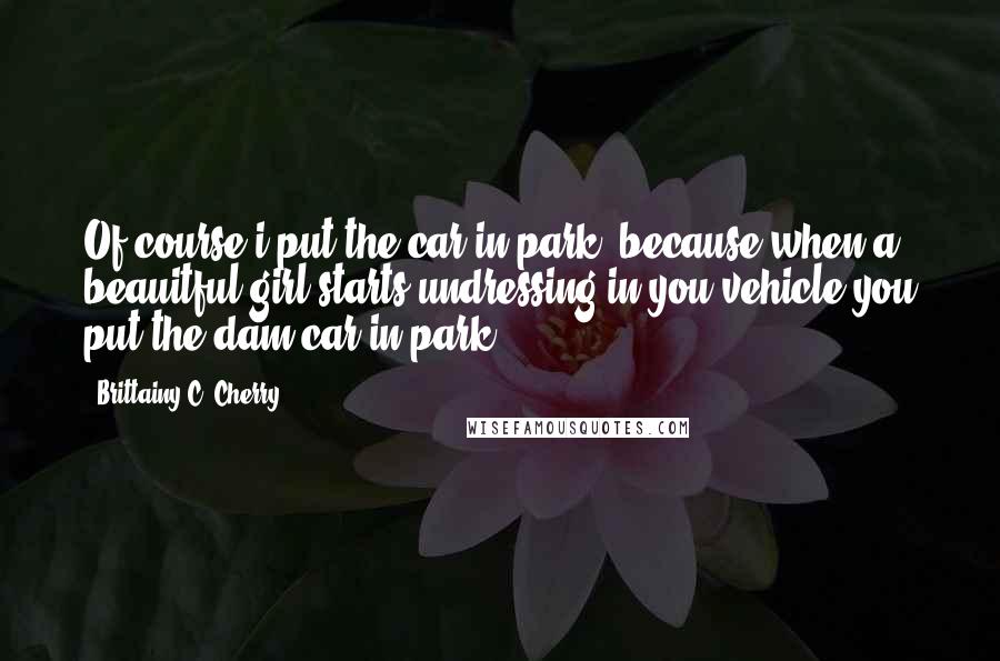 Brittainy C. Cherry Quotes: Of course i put the car in park, because when a beauitful girl starts undressing in you vehicle you put the dam car in park!